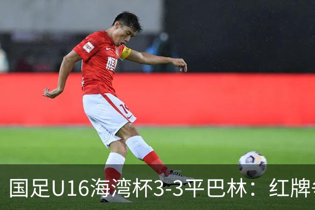 国足U16海湾杯3-3平巴林：红牌争议与青训的双重考验！