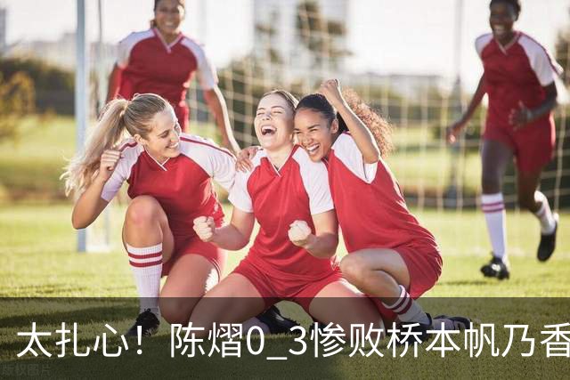 太扎心！陈熠0 3惨败桥本帆乃香，日媒一句话点透真相，差距藏在这一点上