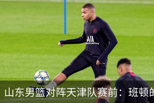 山东男篮对阵天津队赛前：班顿的表现主教练邱彪也有话说