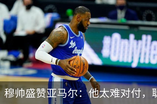 穆帅盛赞亚马尔：他太难对付，聪明极了，尝试一切要让库库染黄