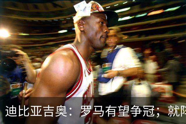 迪比亚吉奥：罗马有望争冠；就阵容实力而言国米在意大利最强
