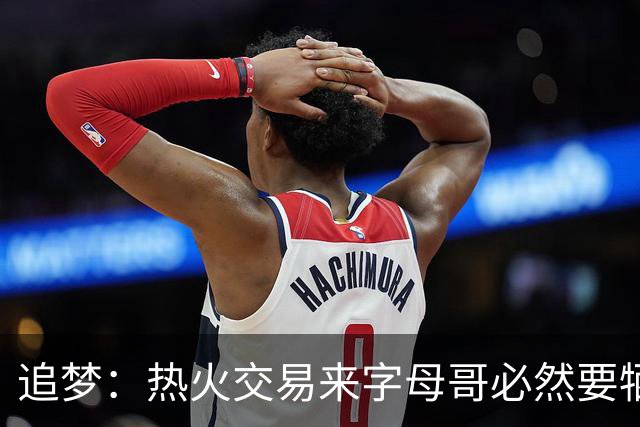 追梦：热火交易来字母哥必然要牺牲阵容深度 我不懂大家为何惊讶