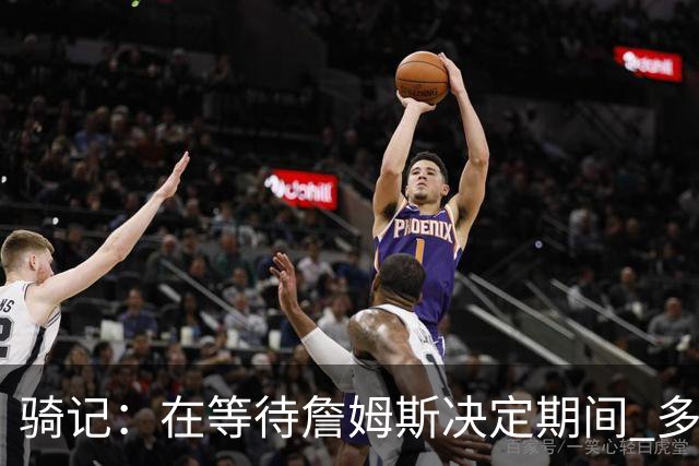 骑记：在等待詹姆斯决定期间 多位骑士内部成员一度相信他会回归
